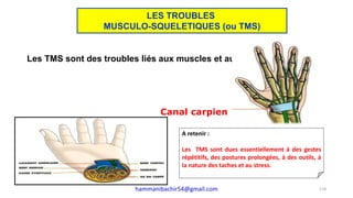 Les TMS sont des troubles liés aux muscles et aux os.
Un des plus connu : le syndrome du canal carpien :
Canal carpien
A retenir :
Les TMS sont dues essentiellement à des gestes
répétitifs, des postures prolongées, à des outils, à
la nature des taches et au stress.
118
LES TROUBLES
MUSCULO-SQUELETIQUES (ou TMS)
hammanibachir54@gmail.com
 