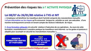 hammanibachir54@gmail.com 12
Prévention des risques liés à l’ ACTIVITE PHYSIQUE
Loi 88/07 du 26/01/88 relative à l’HS et MT
« L’employeur ait bénéficier les travailleurs dont l’activité comporte des manutentions manuelle:
1-d’une information sur les risques qu’ils encourent lorsque les activités ne sont pas exécutées d’une
manière techniquement correcte en tenant compte des facteurs individuels de risque.
2- d’une formation adéquate à la sécurité relative à l’exécution de ces opérations . Au cours de cette
formation, essentiellement à caractère pratique les travailleurs sont informés sur les gestes et postures à
adoptés pour accomplir en sécurité les manutentions manuelles ».
IFEG/ETB
FORMATION GESTES
ET POSTURES
PRAP
Formation à la
prévention des risques
liés à l’ activité
physique
 