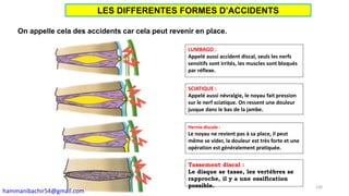 On appelle cela des accidents car cela peut revenir en place.
LUMBAGO :
Appelé aussi accident discal, seuls les nerfs
sensitifs sont irrités, les muscles sont bloqués
par réflexe.
SCIATIQUE :
Appelé aussi névralgie, le noyau fait pression
sur le nerf sciatique. On ressent une douleur
jusque dans le bas de la jambe.
Hernie discale :
Le noyau ne revient pas à sa place, il peut
même se vider, la douleur est très forte et une
opération est généralement pratiquée.
Tassement discal :
Le disque se tasse, les vertèbres se
rapproche, il y a une ossification
possible. 130
LES DIFFERENTES FORMES D’ACCIDENTS
hammanibachir54@gmail.com
 