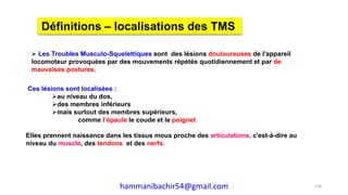  Les Troubles Musculo-Squelettiques sont des lésions douloureuses de l'appareil
locomoteur provoquées par des mouvements répétés quotidiennement et par de
mauvaises postures.
Définitions – localisations des TMS
Ces lésions sont localisées :
au niveau du dos,
des membres inférieurs
mais surtout des membres supérieurs,
comme l’épaule le coude et le poignet
Elles prennent naissance dans les tissus mous proche des articulations, c'est-à-dire au
niveau du muscle, des tendons et des nerfs.
136hammanibachir54@gmail.com
 