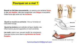 Quand on fait des mouvements, on exerce une certaine force,
si elle est répétée, elle peut engendrer une fatigue musculaire.
Cette force agit aussi sur les tendons.
Pourquoi on a mal ?
Quand un muscle se contracte, il tire sur le tendon et
l’articulation bouge.
Quand les tendons sont sollicités de façon répétée, des
inflammations peuvent apparaître et c’est la tendinite.
Les nerfs, quant à eux, peuvent souffrir de compression,
l’exemple le plus connu étant le syndrome du Canal
Carpien.
137hammanibachir54@gmail.com
 