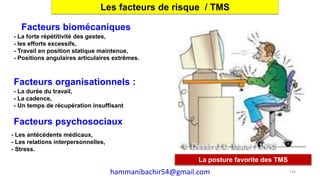 La posture favorite des TMS
Les facteurs de risque / TMS
Facteurs biomécaniques
- La forte répétitivité des gestes,
- les efforts excessifs,
- Travail en position statique maintenue,
- Positions angulaires articulaires extrêmes.
Facteurs organisationnels :
- La durée du travail,
- La cadence,
- Un temps de récupération insuffisant
Facteurs psychosociaux
- Les antécédents médicaux,
- Les relations interpersonnelles,
- Stress.
144hammanibachir54@gmail.com
 