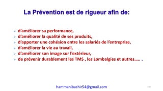  d’améliorer sa performance,
 d’améliorer la qualité de ses produits,
 d’apporter une cohésion entre les salariés de l’entreprise,
 d’améliorer la vie au travail,
 d’améliorer son image sur l’extérieur,
 de prévenir durablement les TMS , les Lombalgies et autres….. .
La Prévention est de rigueur afin de:
158hammanibachir54@gmail.com
 