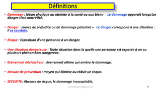 Définitions
• Dommage : lésion physique ou atteinte à la santé ou aux biens- Le dommage apparait lorsqu’un
danger s’est concrétisé.
• Danger : source de préjudice ou de dommage potentiel – Le danger correspond à une situation :
il se constate.
• Risque : Exposition d’une personne à un danger.
• Une situation dangereuse : Toute situation dans la quelle une personne est exposée à un ou
plusieurs phénomènes dangereux.
• Evènement déclencheur : événement ultime qui amène le dommage.
• Mesure de prévention : moyen qui élimine ou réduit un risque.
• SECURITE: Absence de risque, le dommage inacceptable.
16hammanibachir54@gmail.com
 