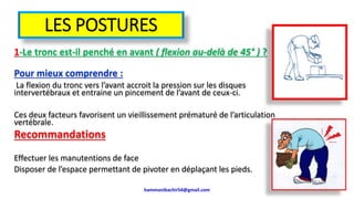 LES POSTURES
1-Le tronc est-il penché en avant ( flexion au-delà de 45° ) ?
Pour mieux comprendre :
La flexion du tronc vers l’avant accroit la pression sur les disques
intervertébraux et entraine un pincement de l’avant de ceux-ci.
Ces deux facteurs favorisent un vieillissement prématuré de l’articulation
vertébrale.
Recommandations
Effectuer les manutentions de face
Disposer de l’espace permettant de pivoter en déplaçant les pieds.
hammanibachir54@gmail.com 163
 
