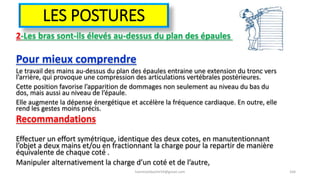 LES POSTURES
2-Les bras sont-ils élevés au-dessus du plan des épaules ?
Pour mieux comprendre
Le travail des mains au-dessus du plan des épaules entraine une extension du tronc vers
l’arrière, qui provoque une compression des articulations vertébrales postérieures.
Cette position favorise l’apparition de dommages non seulement au niveau du bas du
dos, mais aussi au niveau de l’épaule.
Elle augmente la dépense énergétique et accélère la fréquence cardiaque. En outre, elle
rend les gestes moins précis.
Recommandations
Effectuer un effort symétrique, identique des deux cotes, en manutentionnant
l’objet a deux mains et/ou en fractionnant la charge pour la repartir de manière
équivalente de chaque coté .
Manipuler alternativement la charge d’un coté et de l’autre,
hammanibachir54@gmail.com 164
 