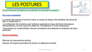 LES POSTURES
3-Faut-il tourner les épaules ou se pencher en tournant les épaules ?
Pour mieux comprendre
La rotation des épaules et du tronc induit, au niveau du disque intervertébral, des forces de
type ≪ cisaillement ≫.
La combinaison de la rotation avec la flexion augmente le risque de lésions des disques
intervertébraux, car elle cumule les effets de ≪ cisaillement ≫ et de compression.
Toute posture en rotation/flexion doit par conséquent être détectée et combattue de façon
prioritaire.
Recommandations
Effectuer les manutentions de face.
Disposer de l’espace permettant de pivoter en déplaçant les pieds
hammanibachir54@gmail.com 165
 