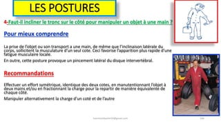 LES POSTURES
4-Faut-il incliner le tronc sur le côté pour manipuler un objet à une main ?
Pour mieux comprendre
La prise de l’objet ou son transport a une main, de même que l’inclinaison latérale du
corps, sollicitent la musculature d’un seul cote. Ceci favorise l’apparition plus rapide d’une
fatigue musculaire locale.
En outre, cette posture provoque un pincement latéral du disque intervertébral.
Recommandations
Effectuer un effort symétrique, identique des deux cotes, en manutentionnant l’objet à
deux mains et/ou en fractionnant la charge pour la repartir de manière équivalente de
chaque côté.
Manipuler alternativement la charge d’un coté et de l’autre
hammanibachir54@gmail.com 166
 