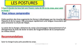 LES POSTURES
5-Faut-il étendre les bras loin vers l’avant, à plus de 40 cm du corps, pour saisir
la charge ?
Pour mieux comprendre
Cette position des bras augmente les forces à développer par les muscles de
l’épaule et de la nuque. Elle provoque rapidement une fatigue musculaire qui
peut entrainer la chute de l’objet.
La saisie de la charge a distance du corps s’accompagne nécessairement d’un
allongement du bras de levier et donc de l’augmentation de la compression
au niveau discal.
Recommandations
Saisir la charge le plus près possible du corps.
hammanibachir54@gmail.com 167
 