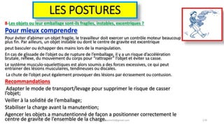 LES POSTURES
8-Les objets ou leur emballage sont-ils fragiles, instables, excentriques ?
Pour mieux comprendre
Pour éviter d’abimer un objet fragile, le travailleur doit exercer un contrôle moteur beaucoup
plus fin. Par ailleurs, un objet instable ou dont le centre de gravite est excentrique
peut basculer ou échapper des mains lors de la manipulation.
En cas de glissade de l’objet ou de rupture de l’emballage, il y a un risque d’accélération
brutale, reflexe, du mouvement du corps pour “rattraper” l’objet et éviter sa casse.
Le système musculo-squelettiques est alors soumis a des forces excessives, ce qui peut
entrainer des lésions musculaires, tendineuses ou discales.
La chute de l’objet peut également provoquer des lésions par écrasement ou contusion.
Recommandations
Adapter le mode de transport/levage pour supprimer le risque de casser
l’objet;
Veiller à la solidité de l’emballage;
Stabiliser la charge avant la manutention;
Agencer les objets a manutentionné de façon a positionner correctement le
centre de gravite de l’ensemble de la charge.hammanibachir54@gmail.com 170
 