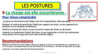 LES POSTURES
9-La charge est-elle encombrante ?
Pour mieux comprendre
Lorsque les dimensions de l’objet sont très importantes, elles peuvent :
éloigner le centre de gravité de l’objet par rapport au corps, ce qui augmente la
pression sur les disques vertébraux ;
réduire le champ de vision, ce qui accroit le risque de chute ou de heurt;
imposer un écartement latéral des bras, ce qui augmente a la fois les contraintes
musculaires et le risque de heurt avec d’autres objets.
Recommandations
Réduire les dimensions de l’objet a 60 cm en largeur et 35 cm en profondeur au maximum, et
a 75 cm pour une quelconque de ses dimensions, de manière a : le tenir au plus près du corps;
conserver une vision optimale de l’environnement.
hammanibachir54@gmail.com 171
 