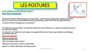 LES POSTURES
11-La charge est-elle difficile à saisir ?
Pour mieux comprendre
Certaines charges n’offrent pas une prise facile : surface lisse ou glissante; absence de prise
pour les mains: pas de possibilité de prise symétrique, objet de forme non géométrique
ou dont la forme change sous la pression ?
En l’absence de prise facile, la saisie de l’objet est moins efficace. Le risque de chute de celui-ci
est donc plus élève.
Le maintien de l’objet en main exige une augmentation des forces, qui entraine une fatigue
musculaire accrue.
Recommandations
Etre en mesure de :
saisir la charge a deux mains;
effectuer une prise en mains confortable:
exercer un effort identique de chaque coté.
hammanibachir54@gmail.com 173
 