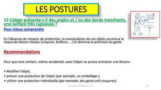 LES POSTURES
12-L’objet présente-t-il des angles et / ou des bords tranchants,
une surface très rugueuse ?
Pour mieux comprendre
En l’absence de moyens de protection, la manipulation de ces objets accentue le
risque de lésions locales (coupure, éraflure, …) et diminue la précision du geste.
Recommandations
Pour que tout contact, même accidentel, avec l’objet ne puisse entrainer une lésions :
• Modifier l’objet;
• prévoir une protection de l’objet (par exemple, un emballage );
• utiliser une protection individuelle (par exemple, des gants anti coupures).
hammanibachir54@gmail.com 174
 
