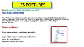 LES POSTURES
13-L’objet est-il très chaud, très froid, ou très sale ?
Pour mieux comprendre
Pour diminuer les inconvénients lies a la température ou a la saleté de l’objet, le travailleur a
tendance a écarter celui-ci du corps. Le bras de levier ainsi crée augmente les forces a exercer
pour maintenir l’objet et en conséquence, augmente la pression sur les disques
intervertébraux.
Recommandations
Eviter le contact direct avec l’objet. A cette fin :
placer l’objet dans un conditionnement isolant;
porter des gants adaptes;
employer une aide mécanique.
hammanibachir54@gmail.com 175
 
