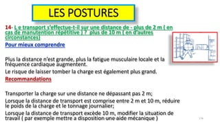 LES POSTURES
14- L e transport s’effectue-t-il sur une distance de - plus de 2 m ( en
cas de manutention répétitive ) ? plus de 10 m ( en d’autres
circonstances)
Pour mieux comprendre
Plus la distance n’est grande, plus la fatigue musculaire locale et la
fréquence cardiaque augmentent.
Le risque de laisser tomber la charge est également plus grand.
Recommandations
Transporter la charge sur une distance ne dépassant pas 2 m;
Lorsque la distance de transport est comprise entre 2 m et 10 m, réduire
le poids de la charge et le tonnage journalier;
Lorsque la distance de transport excède 10 m, modifier la situation de
travail ( par exemple mettre a disposition une aide mécanique )hammanibachir54@gmail.com 176
 