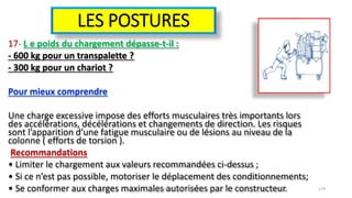 LES POSTURES
17- L e poids du chargement dépasse-t-il :
- 600 kg pour un transpalette ?
- 300 kg pour un chariot ?
Pour mieux comprendre
Une charge excessive impose des efforts musculaires très importants lors
des accélérations, décélérations et changements de direction. Les risques
sont l’apparition d’une fatigue musculaire ou de lésions au niveau de la
colonne ( efforts de torsion ).
Recommandations
• Limiter le chargement aux valeurs recommandées ci-dessus ;
• Si ce n’est pas possible, motoriser le déplacement des conditionnements;
• Se conformer aux charges maximales autorisées par le constructeur.hammanibachir54@gmail.com 179
 