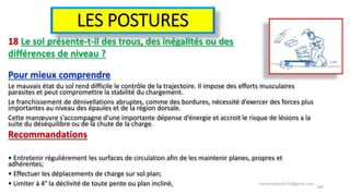 LES POSTURES
18 Le sol présente-t-il des trous, des inégalités ou des
différences de niveau ?
Pour mieux comprendre
Le mauvais état du sol rend difficile le contrôle de la trajectoire. Il impose des efforts musculaires
parasites et peut compromettre la stabilité du chargement.
Le franchissement de dénivellations abruptes, comme des bordures, nécessité d’exercer des forces plus
importantes au niveau des épaules et de la région dorsale.
Cette manœuvre s’accompagne d’une importante dépense d’énergie et accroit le risque de lésions a la
suite du déséquilibre ou de la chute de la charge.
Recommandations
• Entretenir régulièrement les surfaces de circulation afin de les maintenir planes, propres et
adhérentes;
• Effectuer les déplacements de charge sur sol plan;
• Limiter à 4° la déclivité de toute pente ou plan incliné, hammanibachir54@gmail.com
180
 
