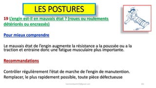 LES POSTURES
19 L’engin est-il en mauvais état ? (roues ou roulements
détériorés ou encrassés)
Pour mieux comprendre
Le mauvais état de l’engin augmente la résistance a la poussée ou a la
traction et entraine donc une fatigue musculaire plus importante.
Recommandations
Contrôler régulièrement l’état de marche de l’engin de manutention.
Remplacer, le plus rapidement possible, toute pièce défectueuse
hammanibachir54@gmail.com 181
 