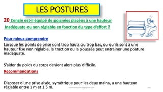 LES POSTURES
20 L’engin est-il équipé de poignées placées à une hauteur
Inadéquate ou non réglable en fonction du type d’effort ?
Pour mieux comprendre
Lorsque les points de prise sont trop hauts ou trop bas, ou qu’ils sont a une
hauteur fixe non réglable, la traction ou la poussée peut entrainer une posture
inadéquate.
S’aider du poids du corps devient alors plus difficile.
Recommandations
Disposer d’une prise aisée, symétrique pour les deux mains, a une hauteur
réglable entre 1 m et 1.5 m. hammanibachir54@gmail.com 182
 