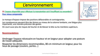 L’environnement
21 L’espace disponible pour effectuer la manutention est-il Insuffisant ou encombré ?
Pour mieux comprendre
Le manque d’espace impose des positions défavorables et contraignantes.
Les conséquences peuvent être des lésions au niveau de la colonne lombaire, une fatigue plus
importante, une moindre précision des gestes.
On court aussi plus de risques de heurter et de blesser la tète ou les membres supérieurs.
Recommandations
Aménager l’espace nécessaire en hauteur et en largeur pour adopter une posture
de travail adéquaté;
Respecter les dimensions recommandées, 80 cm minimum en largeur, pour les
lieux de passage (couloirs, portes…)
hammanibachir54@gmail.com 184
 