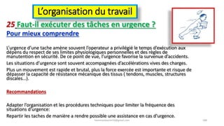 L’organisation du travail
25 Faut-il exécuter des tâches en urgence ?
Pour mieux comprendre
L’urgence d’une tache amène souvent l’operateur a privilégié le temps d’exécution aux
dépens du respect de ses limites physiologiques personnelles et des règles de
manutention en sécurité. De ce point de vue, l’urgence favorise la survenue d’accidents.
Les situations d’urgence sont souvent accompagnées d’accélérations vives des charges.
Plus un mouvement est rapide et brutal, plus la force exercée est importante et risque de
dépasser la capacité de résistance mécanique des tissus ( tendons, muscles, structures
discales…).
Recommandations
Adapter l’organisation et les procédures techniques pour limiter la fréquence des
situations d’urgence:
Repartir les taches de manière a rendre possible une assistance en cas d’urgence.
hammanibachir54@gmail.com 188
 