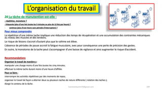 L’organisation du travail
26 La tâche de manutention est-elle :
- répétitive, monotone ?
- fréquente (plus d’une fois toutes les 5 minutes ou plus de 12 fois par heure) ?
- continue (plus d’une heure sans période d’interruption) ?
Pour mieux comprendre
La répétition d’une même tache implique une réduction des temps de récupération et une accumulation des contraintes mécaniques
au niveau des muscles et des tendons.
Le risque de lésions s’accroit d’autant plus que le rythme est élève.
L’absence de périodes de pause accroit la fatigue musculaire, avec pour conséquence une perte de précision des gestes.
En outre, la monotonie de la tache peut s’accompagner d’une baisse de vigilance et ainsi augmenter le risque d’accident.
Recommandations
Organiser le travail de manière a :
manipuler une charge moins d’une fois toutes les cinq minutes;
effectuer la même tache durant moins d’une heure d’affilée.
Pour ce faire :
interrompre les activités répétitives par des moments de repos;
organiser le travail de façon a alterner deux ou plusieurs taches de nature différente ( rotation des taches );
élargir le contenu de la tâche.
hammanibachir54@gmail.com 189
 