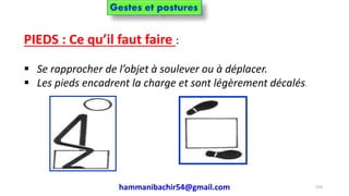 PIEDS : Ce qu’il faut faire :
 Se rapprocher de l’objet à soulever ou à déplacer.
 Les pieds encadrent la charge et sont légèrement décalés.
hammanibachir54@gmail.com 224
Gestes et postures
 