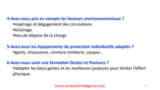 hammanibachir54@gmail.com 228
4-Avez-vous pris en compte les facteurs environnementaux ?
repérage et dégagement des circulations
éclairage
lieu de dépose de la charge
5-Avez-vous les équipements de protection individuelle adaptés ?
gants, chaussures, ceinture lombaire, casque…
6-Avez-vous suivi une formation Gestes et Postures ?
adapter les bons gestes et les meilleures postures pour limiter l’effort
physique.
 