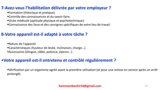 hammanibachir54@gmail.com 230
7-Avez-vous l'habilitation délivrée par votre employeur ?
Formation (théorique et pratique).
Contrôle des connaissances et du savoir-faire.
Visite médicale (aptitude physique et psychotechnique).
Connaissance des lieux et des consignes spécifiques de votre lieu de travail.
8-Votre appareil est-il adapté à votre tâche ?
Nature de l'appareil.
Caractéristiques (hauteur de levée, inclinaison, charge…).
Accessoires (élingue, câble, potence, éperon…).
•Votre appareil est-il entretenu et contrôlé régulièrement ?
Vérification par un organisme agréé avant la première utilisation (et pour une remise en service après un arrêt
prolongé).
 