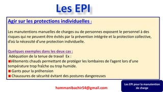 235
Agir sur les protections individuelles :
Les manutentions manuelles de charges ou de personnes exposent le personnel à des
risques qui ne peuvent être évités par la prévention intégrée et la protection collective,
d’où la nécessité d’une protection individuelle.
Quelques exemples dans les deux cas :
Adéquation de la tenue de travail Ex :
Vêtements chauds permettant de protéger les lombaires de l’agent lors d’une
température trop fraîche ou trop humide.
Gants pour la préhension
Chaussures de sécurité évitant des postures dangereuses
Les EPI pour la manutention
de charge
Les EPI
hammanibachir54@gmail.com
 