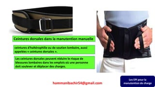 hammanibachir54@gmail.com 237
Les ceintures dorsales peuvent réduire le risque de
blessures lombaires dans les emplois où une personne
doit soulever et déplacer des charges.
Ceintures dorsales dans la manutention manuelle
ceintures d'haltérophilie ou de soutien lombaire, aussi
appelées « ceintures dorsales ».
Les EPI pour la
manutention de charge
 