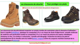 hammanibachir54@gmail.com 239
Les chaussures de sécurité
Les chaussures de sécurité doivent respecter un certain nombre de contraintes selon le domaine d'utilisation :
bout à coquille (métallique, plastique ou composite) s'il y a un risque de chute d'objet lourd ; semelle renforcée
de matériau anti-perforation (métal ou composite) s'il y a un risque de présence de copeau métalliques-
résistance au feu, à la chaleur si nécessaire ; semelle anti-dérapage. Protection du dessus du pied et
éventuellement de la cheville voire du mollet (bottes, rangers) contre les coupures maintien éventuel de la
cheville (risque d'entorses).
Pour protégez vos pieds
Chaussures de sécurité évitant des postures dangereuses
 