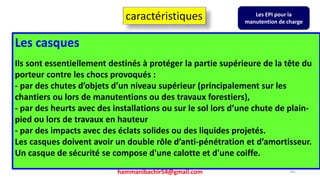 hammanibachir54@gmail.com 241
Les casques
Ils sont essentiellement destinés à protéger la partie supérieure de la tête du
porteur contre les chocs provoqués :
- par des chutes d’objets d’un niveau supérieur (principalement sur les
chantiers ou lors de manutentions ou des travaux forestiers),
- par des heurts avec des installations ou sur le sol lors d’une chute de plain-
pied ou lors de travaux en hauteur
- par des impacts avec des éclats solides ou des liquides projetés.
Les casques doivent avoir un double rôle d’anti-pénétration et d’amortisseur.
Un casque de sécurité se compose d'une calotte et d'une coiffe.
caractéristiques Les EPI pour la
manutention de charge
 