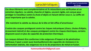 hammanibachir54@gmail.com 242
Ces deux éléments sont complémentaires et ils nécessitent une vérification et un
entretien réguliers. La calotte, étanche et légère, souvent rigide, est conçue pour
protéger le travailleur contre la chute d'objets en faisant dévier ceux-ci. La coiffe est
aussi importante que la calotte.
Elle maintient la calotte au-dessus de la tête et fait office d'amortisseur
Il existe des casques protégeant contre les risques mécaniques (chocs, chutes d’objets,
écrasement latéral) et des casques protégeant contre les risques électriques, certains
disposent aussi en plus de capacités de protection thermique.
Les casques doivent être conformes à des exigences d’impact et de pénétration
verticaux; il peut y avoir aussi éventuellement des capacités de résistance à la
déformation latérale, des exigences vis-à-vis de projections de métal en fusion.
caractéristiques
Les EPI pour la manutention
de charge
 