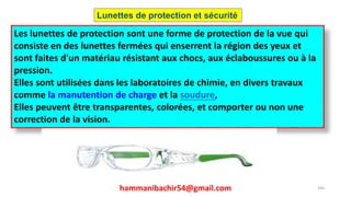 hammanibachir54@gmail.com 244
Les lunettes de protection sont une forme de protection de la vue qui
consiste en des lunettes fermées qui enserrent la région des yeux et
sont faites d'un matériau résistant aux chocs, aux éclaboussures ou à la
pression.
Elles sont utilisées dans les laboratoires de chimie, en divers travaux
comme la manutention de charge et la soudure,
Elles peuvent être transparentes, colorées, et comporter ou non une
correction de la vision.
Lunettes de protection et sécurité
 