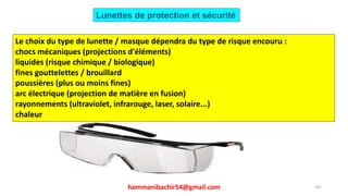 hammanibachir54@gmail.com 245
Le choix du type de lunette / masque dépendra du type de risque encouru :
chocs mécaniques (projections d'éléments)
liquides (risque chimique / biologique)
fines gouttelettes / brouillard
poussières (plus ou moins fines)
arc électrique (projection de matière en fusion)
rayonnements (ultraviolet, infrarouge, laser, solaire...)
chaleur
Lunettes de protection et sécurité
 