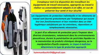 hammanibachir54@gmail.com 247
L’employeur met à la disposition des travailleurs les
équipements de travail nécessaires, appropriés au travail à
réaliser ou convenablement adaptés à cet effet, en vue de
préserver leur santé et leur sécurité
Les équipements de protection individuelle et les vêtements de
travail sont fournis gratuitement par l’employeur qui assure
leur bon fonctionnement et leur maintien dans un état
hygiénique satisfaisant par les entretiens, réparations et
remplacements nécessaires.
Le port d’un vêtement de protection peut s’imposer dans
diverses circonstances, notamment dans les environnements
poussiéreux, durant la pulvérisation de pesticides liquides ou
la manutention de produits chimiques dangereux, ou la
manipulation d’outils coupants. Le risque à maîtriser
déterminera le type de protection approprié.
 