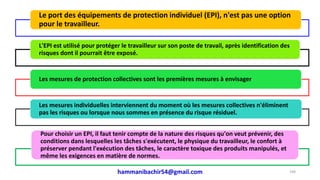 hammanibachir54@gmail.com 248
Le port des équipements de protection individuel (EPI), n'est pas une option
pour le travailleur.
L'EPI est utilisé pour protéger le travailleur sur son poste de travail, après identification des
risques dont il pourrait être exposé.
Les mesures de protection collectives sont les premières mesures à envisager
Les mesures individuelles interviennent du moment où les mesures collectives n'éliminent
pas les risques ou lorsque nous sommes en présence du risque résiduel.
Pour choisir un EPI, il faut tenir compte de la nature des risques qu'on veut prévenir, des
conditions dans lesquelles les tâches s'exécutent, le physique du travailleur, le confort à
préserver pendant l'exécution des tâches, le caractère toxique des produits manipulés, et
même les exigences en matière de normes.
 