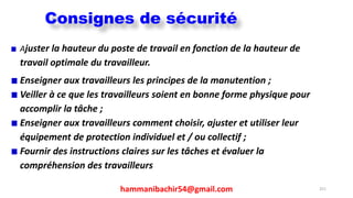 hammanibachir54@gmail.com 251
Ajuster la hauteur du poste de travail en fonction de la hauteur de
travail optimale du travailleur.
Enseigner aux travailleurs les principes de la manutention ;
Veiller à ce que les travailleurs soient en bonne forme physique pour
accomplir la tâche ;
Enseigner aux travailleurs comment choisir, ajuster et utiliser leur
équipement de protection individuel et / ou collectif ;
Fournir des instructions claires sur les tâches et évaluer la
compréhension des travailleurs
Consignes de sécurité
 