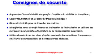 hammanibachir54@gmail.com 252
Augmenter l’intensité de l’éclairage afin d’améliorer la visibilité du travailleur ;
Garder las planchers et les plans de travail bien rangés ;
Bien entretenir l’espace de travail et ses environs ;
Identifier les zones de trafic intense et la direction de la circulation en utilisant des
marqueurs pour plancher, de peinture ou de la signalisation suspendue ;
Utiliser des miroirs et des aides visuelles pour aider les travailleurs à manœuvrer
en sécurité aux intersections et à contourner les obstacles ;
Consignes de sécurité
 