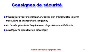 hammanibachir54@gmail.com 253
S’échauffer avant d’accomplir une tâche afin d’augmenter la force
musculaire et la circulation sanguine ;
Au besoin, fournir de l’équipement de protection individuelle.
privilégier la manutention mécanique
Consignes de sécurité
 