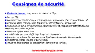hammanibachir54@gmail.com 254
 limiter les charges : en fonction du sexe et de l’âge.
Port des EPI
Transporter par chariot-élévateur les armatures jusqu'à pied d’œuvre pour les massifs
La mise en place et le montage de barres ou éléments armés sera réalisé
Préalablement sur le coffrage dans le cas des poutres et des plancher (attente du pilier
antérieur) dans le cas de piller
Formation : geste et postures
Sensibilisation par voie d’Affichage les gestes et postures
Formation ou information des agents sur les risques de manutention manuelle
Respecter la charge selon la réglementation
Réduction des distances de déplacement horizontal ou vertical.
Consignes de sécurité
 