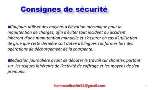 hammanibachir54@gmail.com 255
Toujours utiliser des moyens d’élévation mécanique pour la
manutention de charges, afin d’éviter tout incident ou accident
inhérent d’une manutention manuelle et s’assurer en cas d’utilisation
de grue que cette dernière soit dotée d’élingues conformes lors des
opérations de déchargement de la charpente.
Induction journalière avant de débuter le travail sur chantier, portant
sur les risques inhérents de l’activité de coffrage et les moyens de s’en
prémunir.
Consignes de sécurité
 