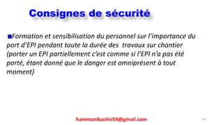 hammanibachir54@gmail.com 256
Formation et sensibilisation du personnel sur l’importance du
port d’EPI pendant toute la durée des travaux sur chantier
(porter un EPI partiellement c’est comme si l’EPI n’a pas été
porté, étant donné que le danger est omniprésent à tout
moment)
Consignes de sécurité
 