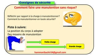 hammanibachir54@gmail.com 257
Comment faire une manutention sans risque?
Réfléchir par rapport à la charge à manutentionner?
Comment la manutentionner en toute sécurité?
Piste à suivre:
La position du corps à adopter
Des moyens de manutention
Consignes de sécurité
hammanibachir54@gmail.com
 