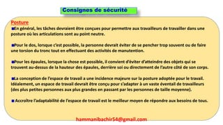 259
Posture
En général, les tâches devraient être conçues pour permettre aux travailleurs de travailler dans une
posture où les articulations sont au point neutre.
Pour le dos, lorsque c’est possible, la personne devrait éviter de se pencher trop souvent ou de faire
une torsion du tronc tout en effectuant des activités de manutention.
Pour les épaules, lorsque la chose est possible, il convient d’éviter d’atteindre des objets qui se
trouvent au-dessus de la hauteur des épaules, derrière soi ou directement de l’autre côté de son corps.
La conception de l’espace de travail a une incidence majeure sur la posture adoptée pour le travail.
Idéalement, un espace de travail devrait être conçu pour s’adapter à un vaste éventail de travailleurs
(des plus petites personnes aux plus grandes en passant par les personnes de taille moyenne).
Accroître l’adaptabilité de l’espace de travail est le meilleur moyen de répondre aux besoins de tous.
Consignes de sécurité
hammanibachir54@gmail.com
 