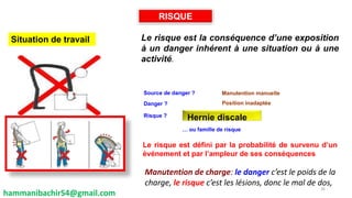 Le risque est la conséquence d’une exposition
à un danger inhérent à une situation ou à une
activité.
Le risque est défini par la probabilité de survenu d’un
événement et par l’ampleur de ses conséquences
Danger ?
Hernie discale
RISQUE
Manutention manuelle
Position inadaptée
Situation de travail
Source de danger ?
Risque ?
… ou famille de risque
hammanibachir54@gmail.com
26
Manutention de charge: le danger c’est le poids de la
charge, le risque c’est les lésions, donc le mal de dos,
 