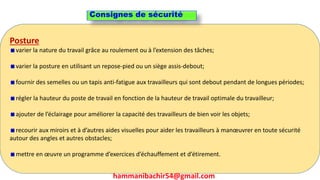 hammanibachir54@gmail.com 260
Posture
varier la nature du travail grâce au roulement ou à l’extension des tâches;
varier la posture en utilisant un repose-pied ou un siège assis-debout;
fournir des semelles ou un tapis anti-fatigue aux travailleurs qui sont debout pendant de longues périodes;
régler la hauteur du poste de travail en fonction de la hauteur de travail optimale du travailleur;
ajouter de l’éclairage pour améliorer la capacité des travailleurs de bien voir les objets;
recourir aux miroirs et à d’autres aides visuelles pour aider les travailleurs à manœuvrer en toute sécurité
autour des angles et autres obstacles;
mettre en œuvre un programme d’exercices d’échauffement et d’étirement.
Consignes de sécurité
hammanibachir54@gmail.com
 
