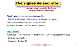 Manutention manuelle de charge
moyens de réduire le risque
Réduire par des mesures organisationnelles
•Réduire la fréquence en faisant une rotation des personnes
•Former les intervenants à la posture adaptée
•Proposer des exercices d’entretien physique
Porter des EPI
•Ceinture pour maintenir le dos droit (n’est pas un EPI et est controversée)
•Gants de manutention
•Chaussures de sécurité
hammanibachir54@gmail.com 261
Consignes de sécurité
 