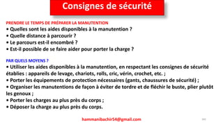 hammanibachir54@gmail.com 265
PRENDRE LE TEMPS DE PRÉPARER LA MANUTENTION
• Quelles sont les aides disponibles à la manutention ?
• Quelle distance à parcourir ?
• Le parcours est-il encombré ?
• Est-il possible de se faire aider pour porter la charge ?
PAR QUELS MOYENS ?
• Utiliser les aides disponibles à la manutention, en respectant les consignes de sécurité
établies : appareils de levage, chariots, rolls, cric, vérin, crochet, etc. ;
• Porter les équipements de protection nécessaires (gants, chaussures de sécurité) ;
• Organiser les manutentions de façon à éviter de tordre et de fléchir le buste, plier plutôt
les genoux ;
• Porter les charges au plus près du corps ;
• Déposer la charge au plus près du corps.
Consignes de sécurité
 